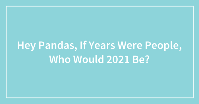 Hey Pandas, If Years Were People, Who Would 2021 Be? (Closed)