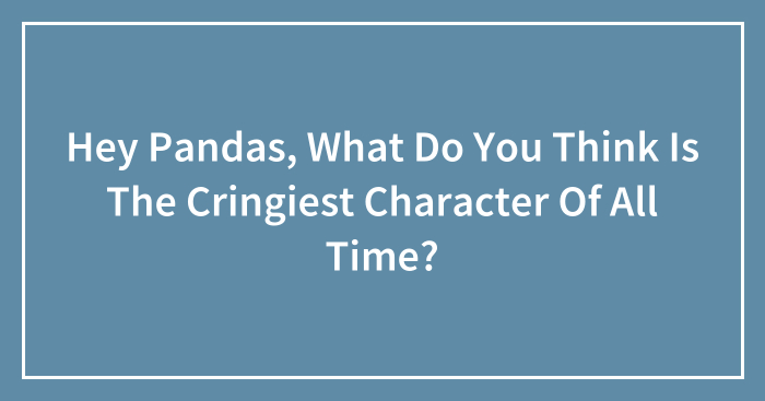 Hey Pandas, What Do You Think Is The Cringiest Character Of All Time? (Closed)