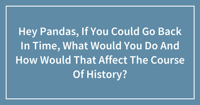 Hey Pandas, If You Could Go Back In Time, What Would You Do And How Would That Affect The Course Of History? (Closed)