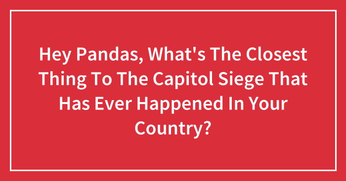 Hey Pandas, What’s The Closest Thing To The Capitol Siege That Has Ever Happened In Your Country? (Closed)