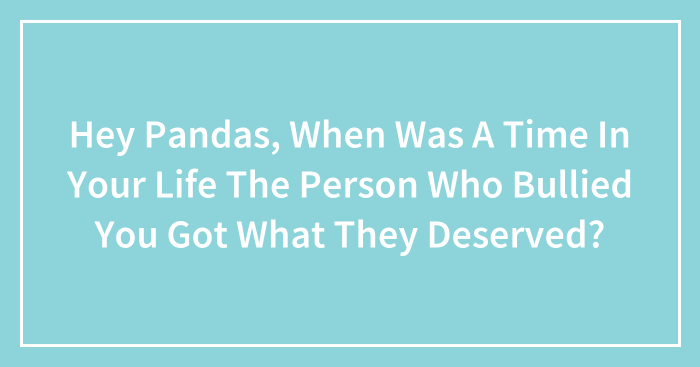 Hey Pandas, When Was A Time In Your Life The Person Who Bullied You Got What They Deserved? (Closed)