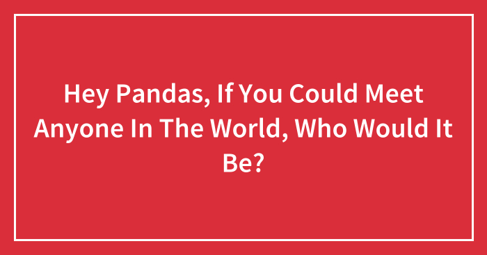 Hey Pandas, If You Could Meet Anyone In The World, Who Would It Be? (Closed)