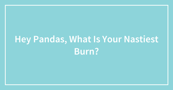 Hey Pandas, What Is Your Nastiest Burn? (Closed)