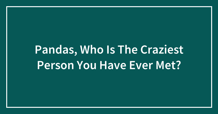 Pandas, Who Is The Craziest Person You Have Ever Met? (Closed)