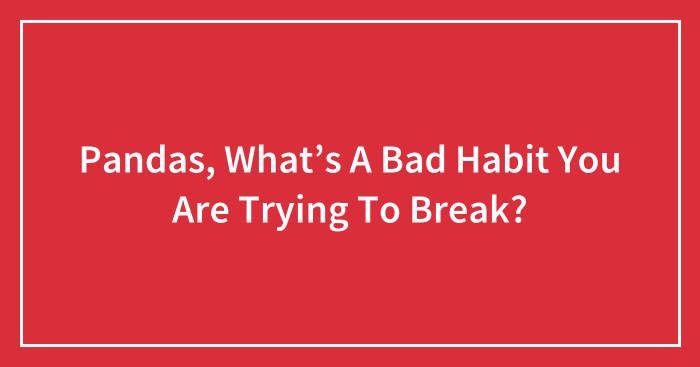Pandas, What’s A Bad Habit You Are Trying To Break? (Closed)