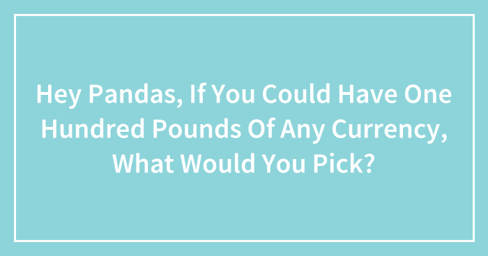 Hey Pandas, If You Could Have One Hundred Pounds Of Any Currency, What Would You Pick? (Closed)