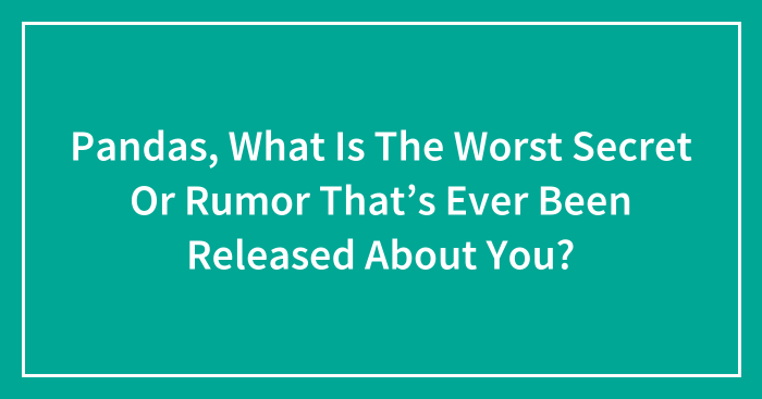 Pandas, What Is The Worst Secret Or Rumor That’s Ever Been Released About You? (Closed)