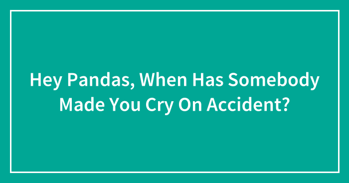 Hey Pandas, When Has Somebody Made You Cry On Accident? (Closed)