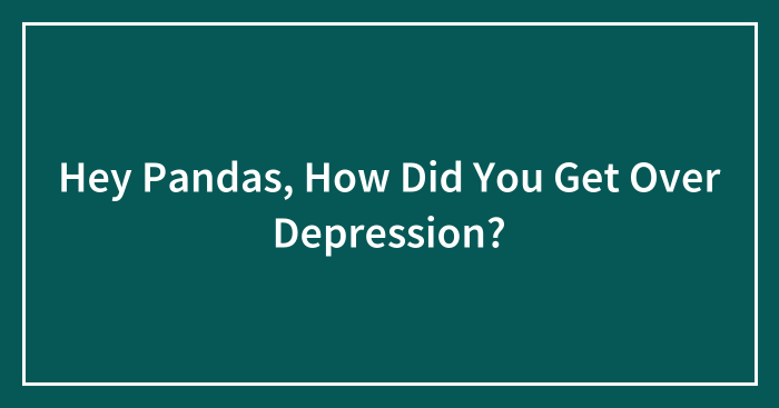 Hey Pandas, How Did You Get Over Depression? (Closed)