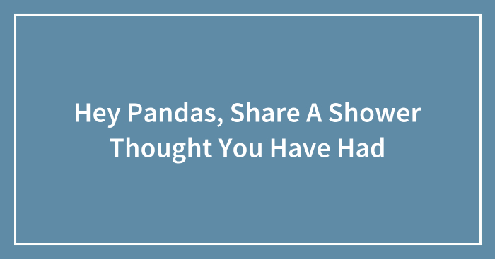 Hey Pandas, Share A Shower Thought You Have Had (Closed)