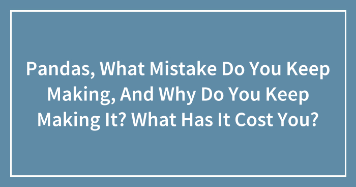Pandas, What Mistake Do You Keep Making, And Why Do You Keep Making It? What Has It Cost You? (Closed)
