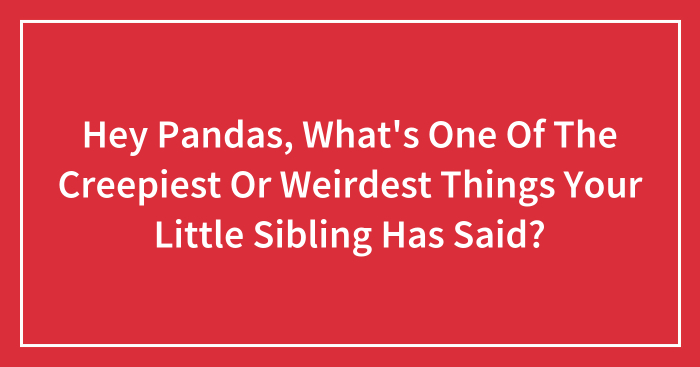 Hey Pandas, What’s One Of The Creepiest Or Weirdest Things Your Little Sibling Has Said? (Closed)
