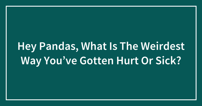 Hey Pandas, What Is The Weirdest Way You’ve Gotten Hurt Or Sick? (Closed)