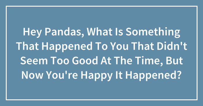 Hey Pandas, What Is Something That Happened To You That Didn’t Seem Too Good At The Time, But Now You’re Happy It Happened? (Closed)