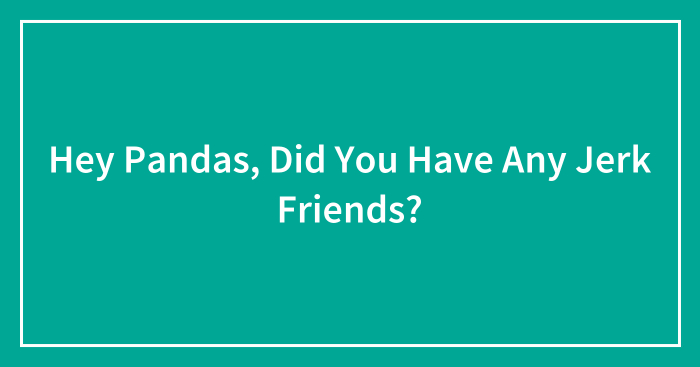 Hey Pandas, Did You Have Any Jerk Friends? (Closed)