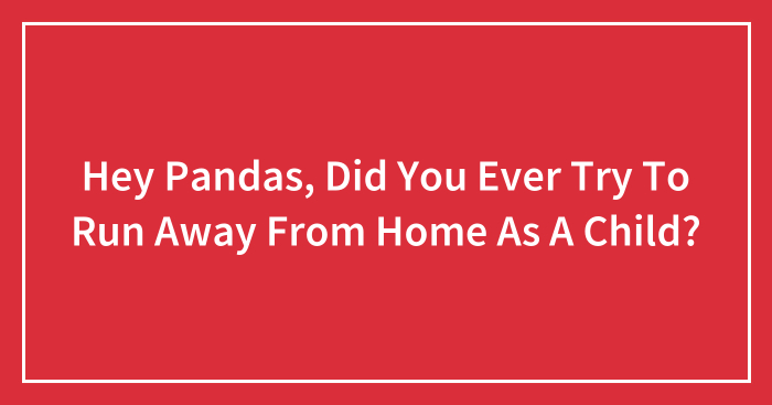 Hey Pandas, Did You Ever Try To Run Away From Home As A Child? (Closed)