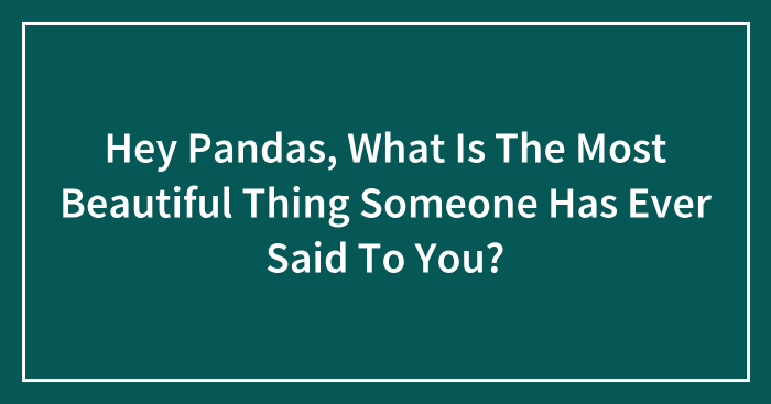 Hey Pandas, What Is The Most Beautiful Thing Someone Has Ever Said To You? (Closed)