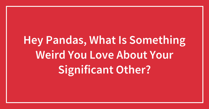 Hey Pandas, What Is Something Weird You Love About Your Significant Other? (Closed)