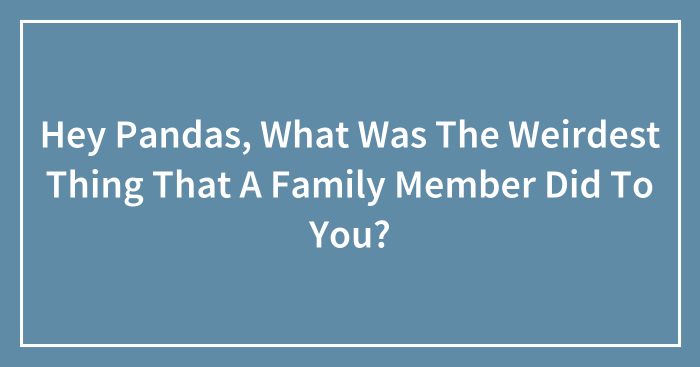 Hey Pandas, What Was The Weirdest Thing That A Family Member Did To You? (Closed)