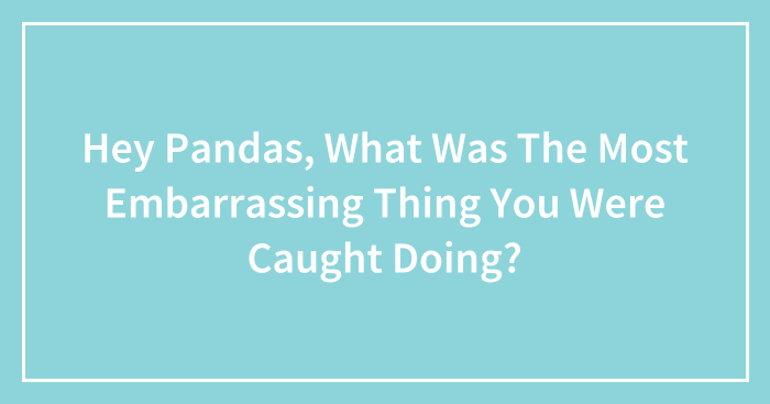Hey Pandas, What Was The Most Embarrassing Thing You Were Caught Doing? (Closed)