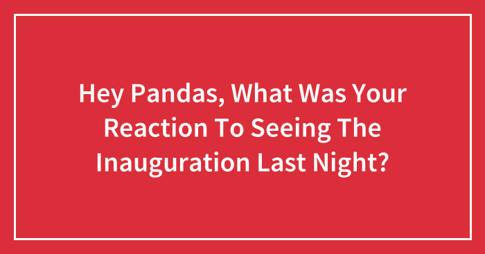Hey Pandas, What Was Your Reaction To Seeing The Inauguration Last Night? (Closed)