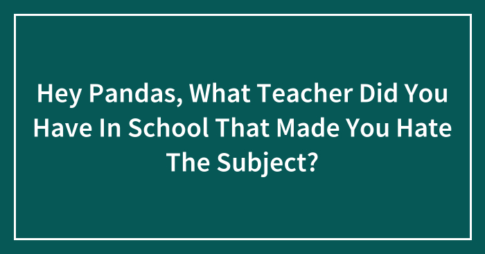 Hey Pandas, What Teacher Did You Have In School That Made You Hate The Subject? (Closed)