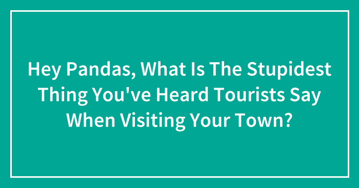 Hey Pandas, What Is The Stupidest Thing You’ve Heard Tourists Say When Visiting Your Town? (Closed)