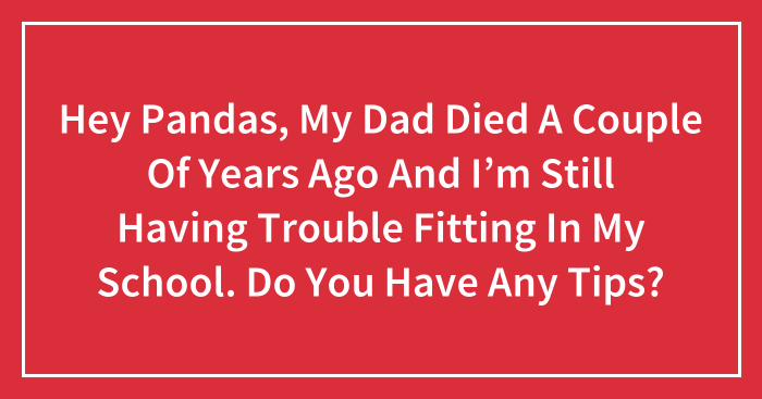 Hey Pandas, My Dad Died A Couple Of Years Ago And I’m Still Having Trouble Fitting In My School. Do You Have Any Tips? (Closed)