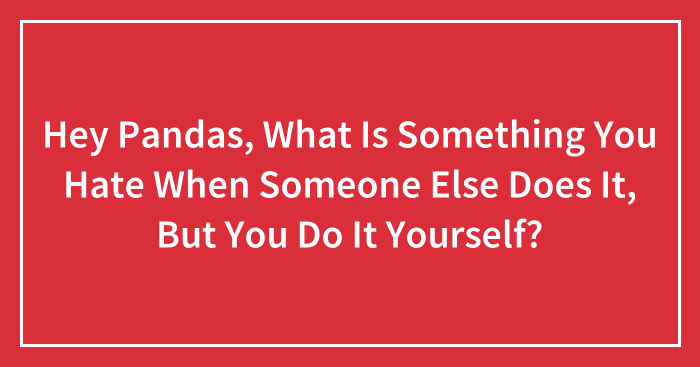Hey Pandas, What Is Something You Hate When Someone Else Does It, But You Do It Yourself? (Closed)