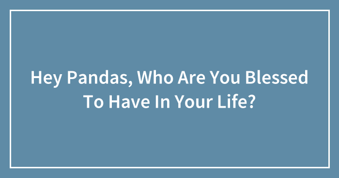 Hey Pandas, Who Are You Blessed To Have In Your Life? (Closed)