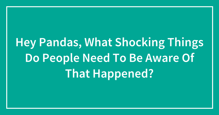 Hey Pandas, What Shocking Things Do People Need To Be Aware Of That Happened? (Closed)