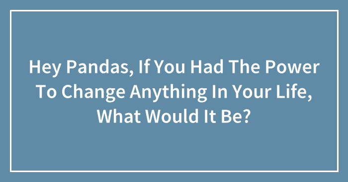 Hey Pandas, If You Had The Power To Change Anything In Your Life, What Would It Be? (Closed)