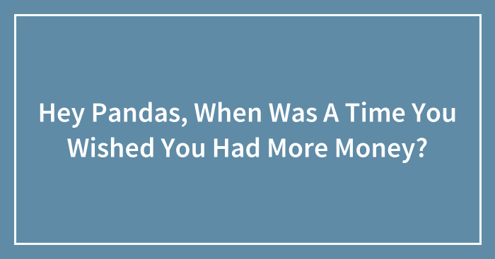 Hey Pandas, When Was A Time You Wished You Had More Money? (Closed)