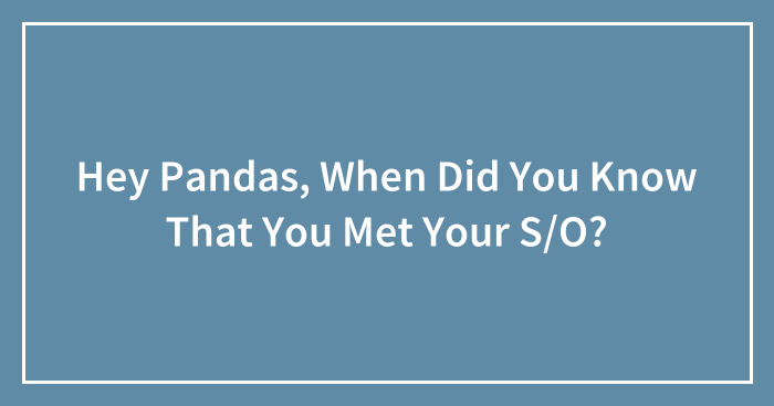Hey Pandas, When Did You Know That You Met Your S/O? (Closed)