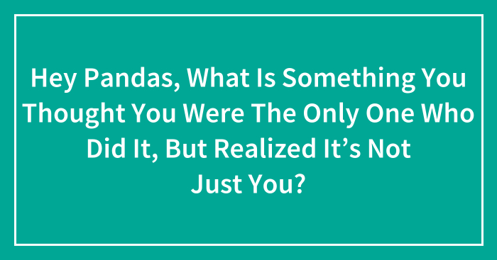 Hey Pandas, What Is Something You Thought You Were The Only One Who Did It, But Realized It’s Not Just You? (Closed)
