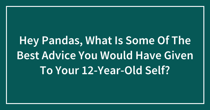 Hey Pandas, What Is Some Of The Best Advice You Would Have Given To Your 12-Year-Old Self? (Closed)