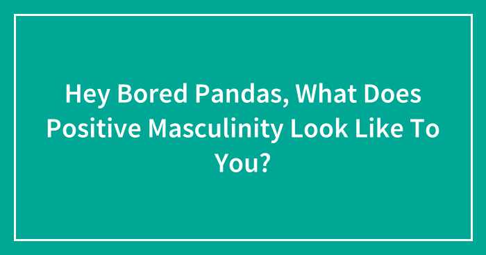 Hey Bored Pandas, What Does Positive Masculinity Look Like To You? (Closed)