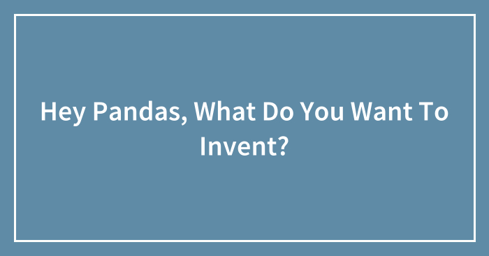 Hey Pandas, What Do You Want To Invent? (Closed)