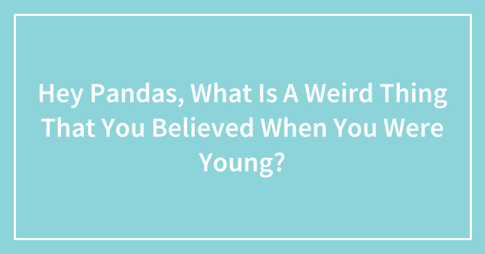 Hey Pandas, What Is A Weird Thing That You Believed When You Were Young? (Closed)