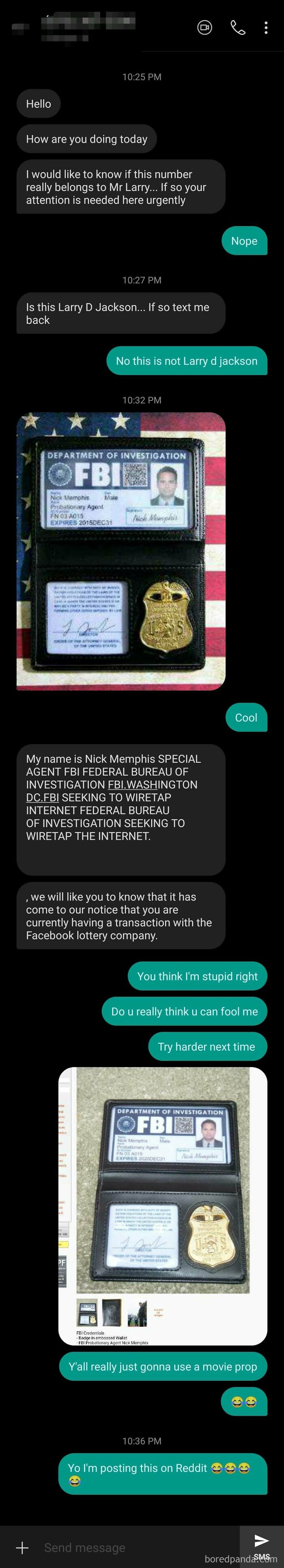 Some Number Texted Me, Said He Was An FBI Agent, And He Sent Me A Picture Of His Id. I Image Searched The Pic If His Id, And Turns Out It Was Photoshopped Version Of A Movie Prop, The Guy On His Id Picture Is Michael Peña. He Didn't Even Try Hahahhah