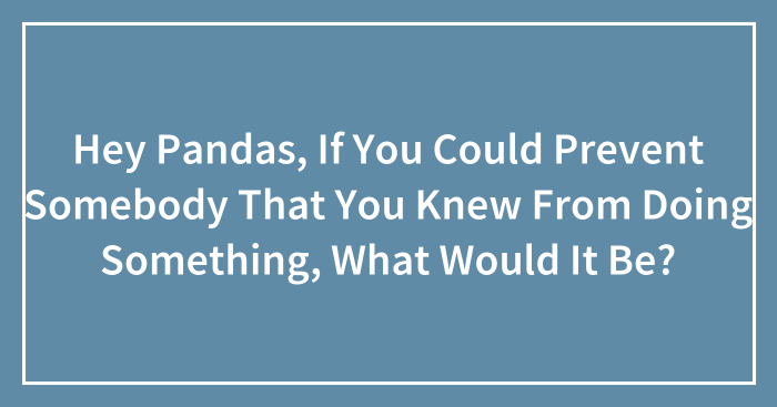 Hey Pandas, If You Could Prevent Somebody That You Knew From Doing Something, What Would It Be? (Closed)