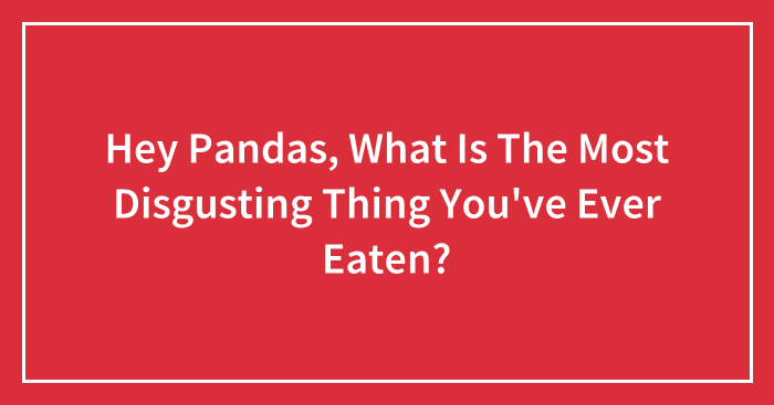 Hey Pandas, What Is The Most Disgusting Thing You’ve Ever Eaten? (Closed)
