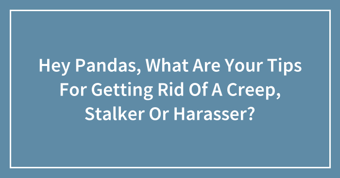 Hey Pandas, What Are Your Tips For Getting Rid Of A Creep, Stalker Or Harasser? (Closed)