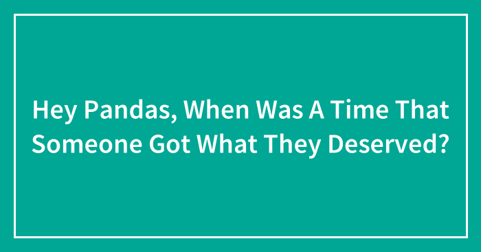 Hey Pandas, When Was A Time That Someone Got What They Deserved? (Closed)