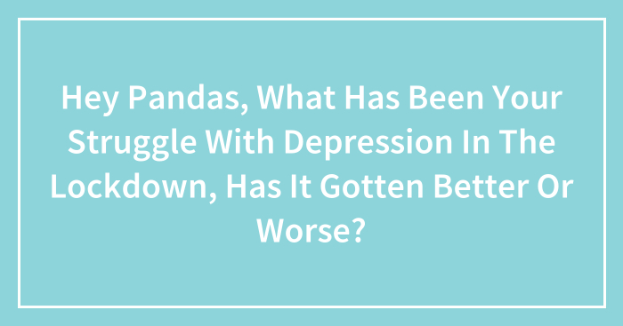 Hey Pandas, What Has Been Your Struggle With Depression In The Lockdown, Has It Gotten Better Or Worse? (Closed)