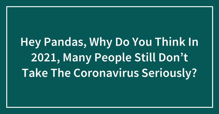 Hey Pandas, Why Do You Think In 2021, Many People Still Don’t Take The Coronavirus Seriously? (Closed)
