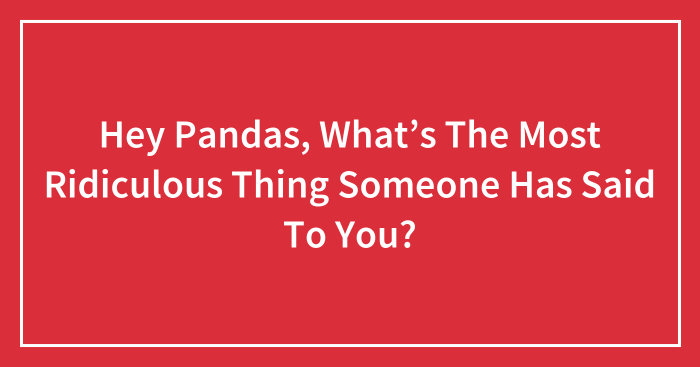 Hey Pandas, What’s The Most Ridiculous Thing Someone Has Said To You? (Closed)