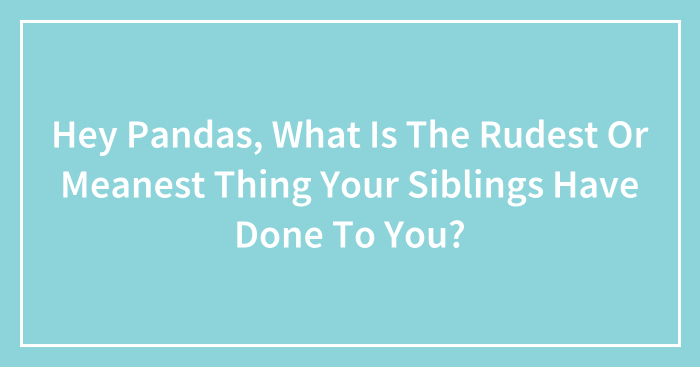 Hey Pandas, What Is The Rudest Or Meanest Thing Your Siblings Have Done To You? (Closed)