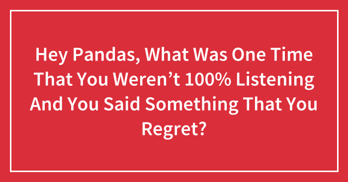 Hey Pandas, What Was One Time That You Weren’t 100% Listening And You Said Something That You Regret? (Closed)