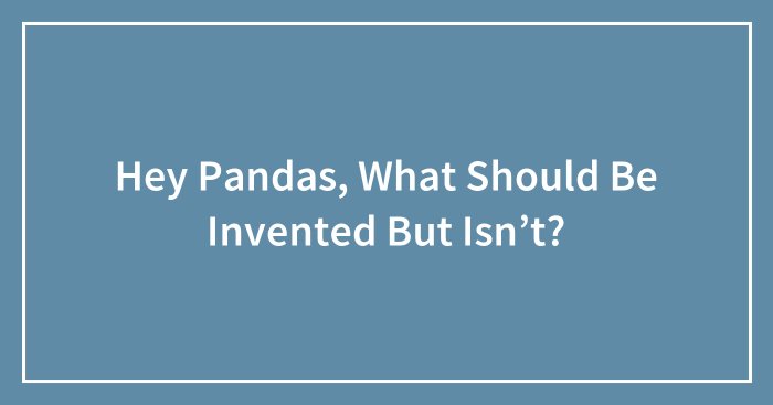 Hey Pandas, What Should Be Invented But Isn’t? (Closed)
